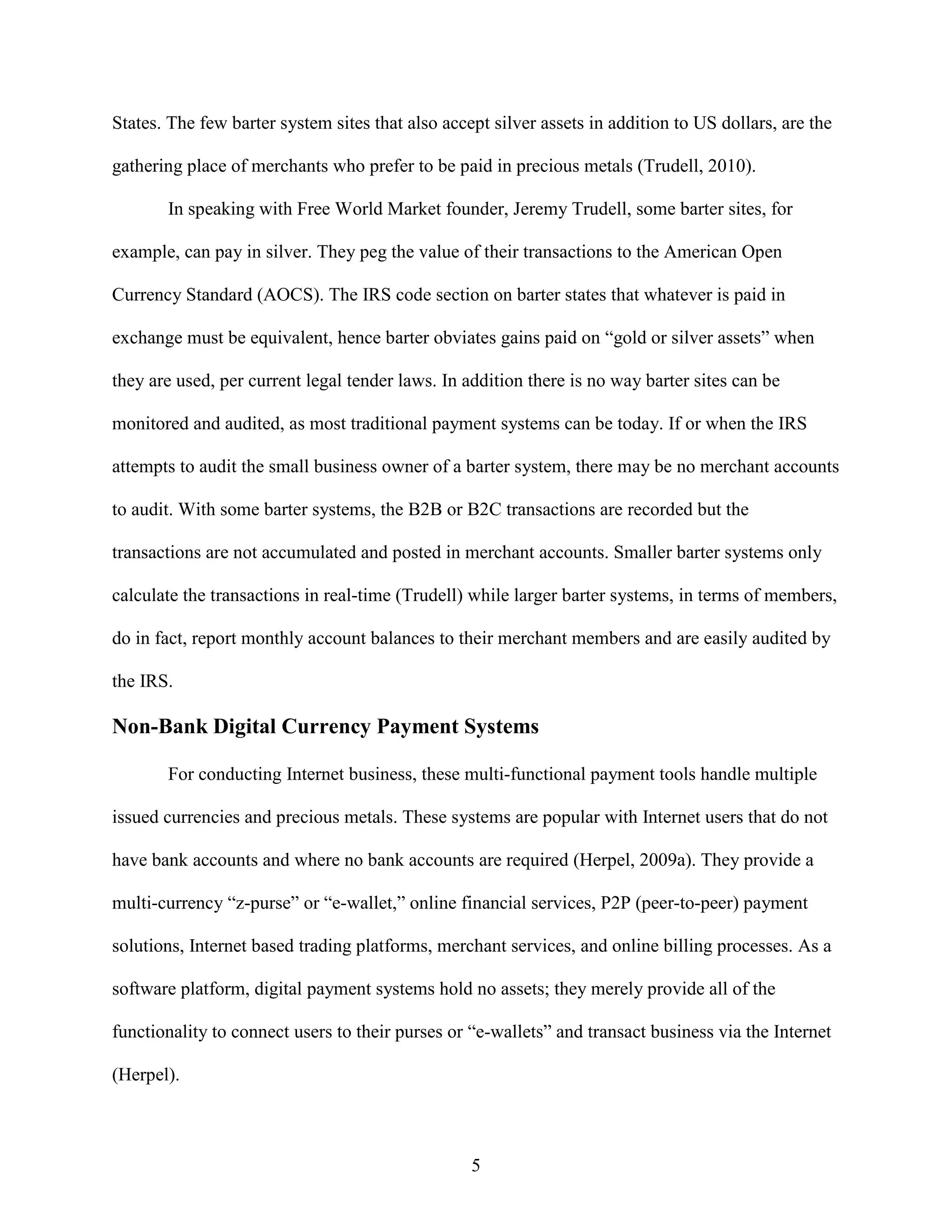 States. The few barter system sites that also accept silver assets in addition to US dollars, are the

gathering place of merchants who prefer to be paid in precious metals (Trudell, 2010).

       In speaking with Free World Market founder, Jeremy Trudell, some barter sites, for

example, can pay in silver. They peg the value of their transactions to the American Open

Currency Standard (AOCS). The IRS code section on barter states that whatever is paid in

exchange must be equivalent, hence barter obviates gains paid on “gold or silver assets” when

they are used, per current legal tender laws. In addition there is no way barter sites can be

monitored and audited, as most traditional payment systems can be today. If or when the IRS

attempts to audit the small business owner of a barter system, there may be no merchant accounts

to audit. With some barter systems, the B2B or B2C transactions are recorded but the

transactions are not accumulated and posted in merchant accounts. Smaller barter systems only

calculate the transactions in real-time (Trudell) while larger barter systems, in terms of members,

do in fact, report monthly account balances to their merchant members and are easily audited by

the IRS.

Non-Bank Digital Currency Payment Systems

       For conducting Internet business, these multi-functional payment tools handle multiple

issued currencies and precious metals. These systems are popular with Internet users that do not

have bank accounts and where no bank accounts are required (Herpel, 2009a). They provide a

multi-currency “z-purse” or “e-wallet,” online financial services, P2P (peer-to-peer) payment

solutions, Internet based trading platforms, merchant services, and online billing processes. As a

software platform, digital payment systems hold no assets; they merely provide all of the

functionality to connect users to their purses or “e-wallets” and transact business via the Internet

(Herpel).



                                                  5
 