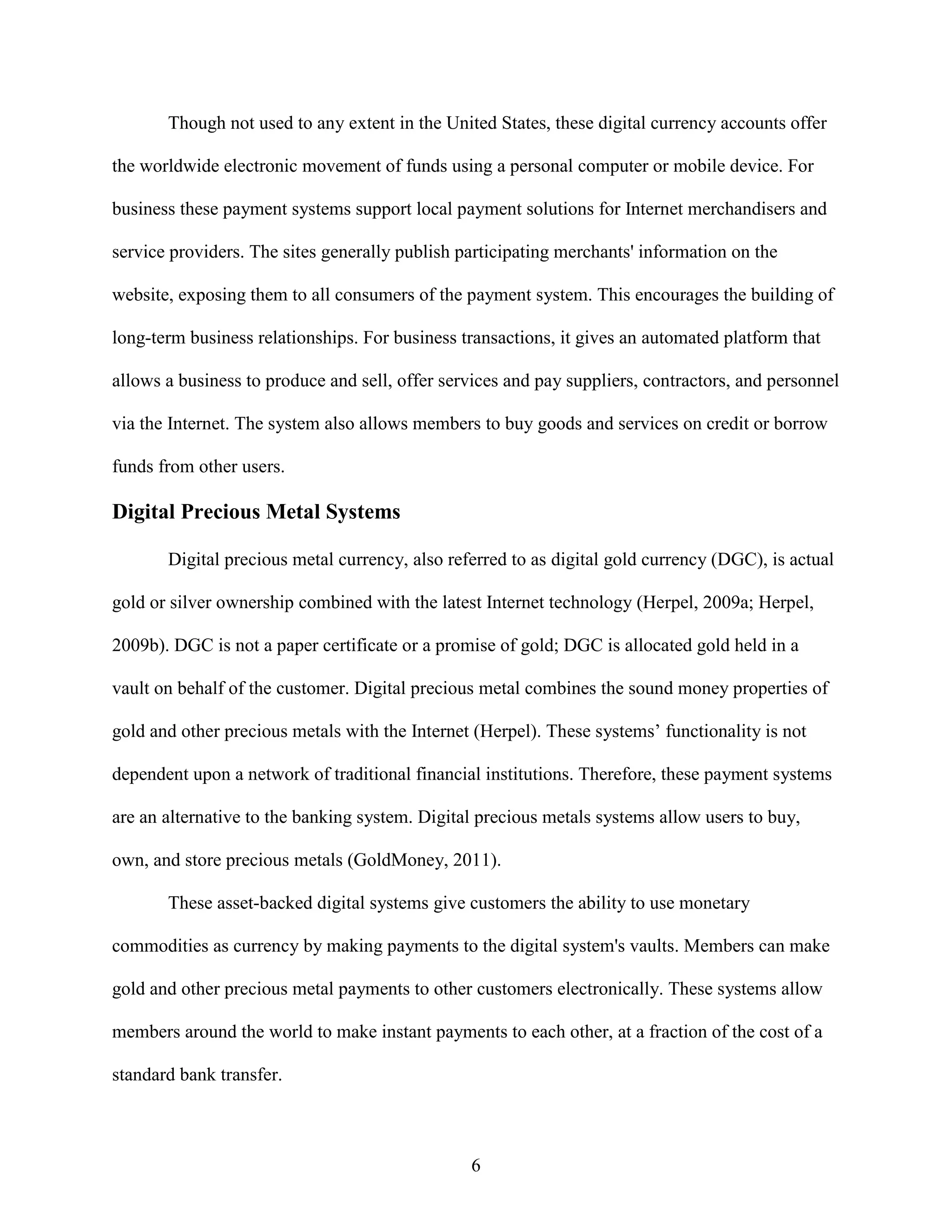 Though not used to any extent in the United States, these digital currency accounts offer

the worldwide electronic movement of funds using a personal computer or mobile device. For

business these payment systems support local payment solutions for Internet merchandisers and

service providers. The sites generally publish participating merchants' information on the

website, exposing them to all consumers of the payment system. This encourages the building of

long-term business relationships. For business transactions, it gives an automated platform that

allows a business to produce and sell, offer services and pay suppliers, contractors, and personnel

via the Internet. The system also allows members to buy goods and services on credit or borrow

funds from other users.

Digital Precious Metal Systems

       Digital precious metal currency, also referred to as digital gold currency (DGC), is actual

gold or silver ownership combined with the latest Internet technology (Herpel, 2009a; Herpel,

2009b). DGC is not a paper certificate or a promise of gold; DGC is allocated gold held in a

vault on behalf of the customer. Digital precious metal combines the sound money properties of

gold and other precious metals with the Internet (Herpel). These systems’ functionality is not

dependent upon a network of traditional financial institutions. Therefore, these payment systems

are an alternative to the banking system. Digital precious metals systems allow users to buy,

own, and store precious metals (GoldMoney, 2011).

       These asset-backed digital systems give customers the ability to use monetary

commodities as currency by making payments to the digital system's vaults. Members can make

gold and other precious metal payments to other customers electronically. These systems allow

members around the world to make instant payments to each other, at a fraction of the cost of a

standard bank transfer.



                                                6
 