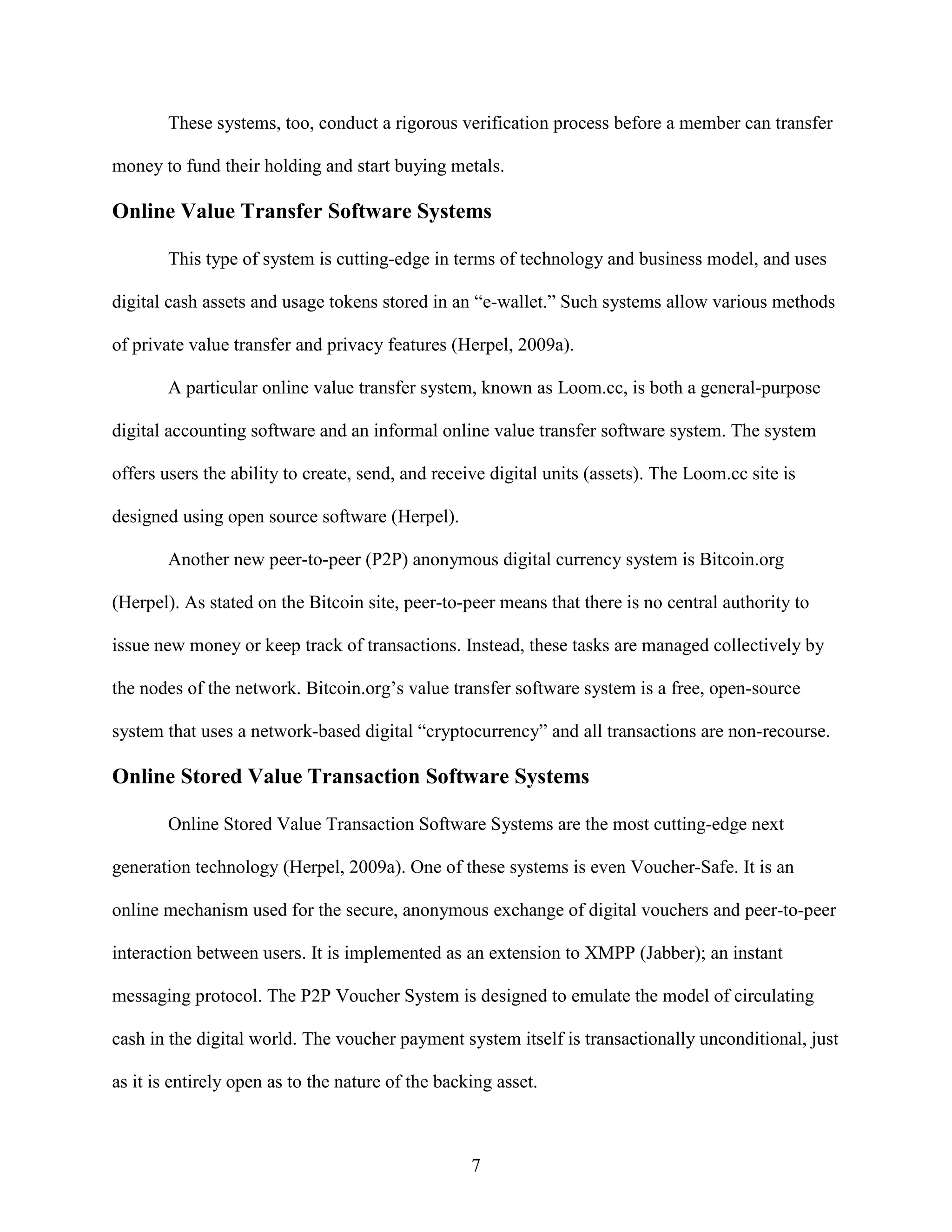 These systems, too, conduct a rigorous verification process before a member can transfer

money to fund their holding and start buying metals.

Online Value Transfer Software Systems

        This type of system is cutting-edge in terms of technology and business model, and uses

digital cash assets and usage tokens stored in an “e-wallet.” Such systems allow various methods

of private value transfer and privacy features (Herpel, 2009a).

        A particular online value transfer system, known as Loom.cc, is both a general-purpose

digital accounting software and an informal online value transfer software system. The system

offers users the ability to create, send, and receive digital units (assets). The Loom.cc site is

designed using open source software (Herpel).

        Another new peer-to-peer (P2P) anonymous digital currency system is Bitcoin.org

(Herpel). As stated on the Bitcoin site, peer-to-peer means that there is no central authority to

issue new money or keep track of transactions. Instead, these tasks are managed collectively by

the nodes of the network. Bitcoin.org’s value transfer software system is a free, open-source

system that uses a network-based digital “cryptocurrency” and all transactions are non-recourse.

Online Stored Value Transaction Software Systems

        Online Stored Value Transaction Software Systems are the most cutting-edge next

generation technology (Herpel, 2009a). One of these systems is even Voucher-Safe. It is an

online mechanism used for the secure, anonymous exchange of digital vouchers and peer-to-peer

interaction between users. It is implemented as an extension to XMPP (Jabber); an instant

messaging protocol. The P2P Voucher System is designed to emulate the model of circulating

cash in the digital world. The voucher payment system itself is transactionally unconditional, just

as it is entirely open as to the nature of the backing asset.



                                                   7
 