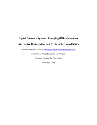 Digital Currency Systems: Emerging B2B e-Commerce

Alternative During Monetary Crisis in the United States

   Author: Constance J. Wells, constance@businessintelltechnology.com

               Submitted to Aspen University MS Program

                   Capstone Advisor: Dr. Sam Hijazi

                           February 8, 2011
 