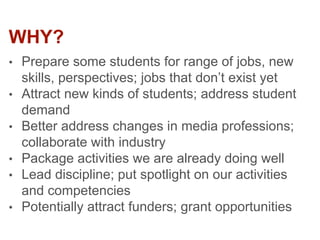 WHY?
• Prepare some students for range of jobs, new
skills, perspectives; jobs that don’t exist yet
• Attract new kinds of students; address student
demand
• Better address changes in media professions;
collaborate with industry
• Package activities we are already doing well
• Lead discipline; put spotlight on our activities
and competencies
• Potentially attract funders; grant opportunities
 