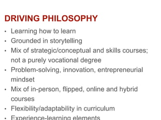 DRIVING PHILOSOPHY
• Learning how to learn
• Grounded in storytelling
• Mix of strategic/conceptual and skills courses;
not a purely vocational degree
• Problem-solving, innovation, entrepreneurial
mindset
• Mix of in-person, flipped, online and hybrid
courses
• Flexibility/adaptability in curriculum
 