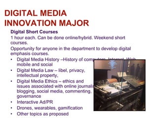 DIGITAL MEDIA
INNOVATION MAJOR
Digital Short Courses
1 hour each. Can be done online/hybrid. Weekend short
courses.
Opportunity for anyone in the department to develop digital
emphasis courses.
• Digital Media History –History of computers, Internet, Web,
mobile and social
• Digital Media Law – libel, privacy,
intellectual property,
• Digital Media Ethics – ethics and
issues associated with online journalism,
blogging, social media, commenting,
governance
• Interactive Ad/PR
• Drones, wearables, gamification
• Other topics as proposed
 