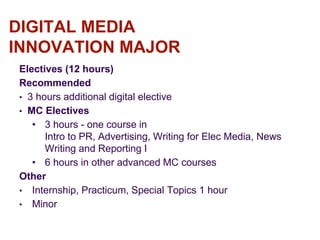 DIGITAL MEDIA
INNOVATION MAJOR
Electives (12 hours)
Recommended
• 3 hours additional digital elective
• MC Electives
• 3 hours - one course in
Intro to PR, Advertising, Writing for Elec Media, News
Writing and Reporting I
• 6 hours in other advanced MC courses
Other
• Internship, Practicum, Special Topics 1 hour
• Minor
 