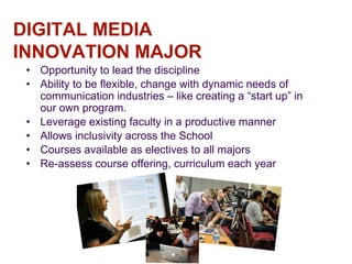 DIGITAL MEDIA
INNOVATION MAJOR
• Opportunity to lead the discipline
• Ability to be flexible, change with dynamic needs of
communication industries – like creating a “start up” in
our own program.
• Leverage existing faculty in a productive manner
• Allows inclusivity across the School
• Courses available as electives to all majors
• Re-assess course offering, curriculum each year
 