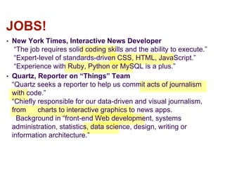 • New York Times, Interactive News Developer
“The job requires solid coding skills and the ability to execute.”
“Expert-level of standards-driven CSS, HTML, JavaScript.”
“Experience with Ruby, Python or MySQL is a plus.”
• Quartz, Reporter on “Things” Team
“Quartz seeks a reporter to help us commit acts of journalism
with code.”
“Chiefly responsible for our data-driven and visual journalism,
from charts to interactive graphics to news apps.
Background in “front-end Web development, systems
administration, statistics, data science, design, writing or
information architecture.”
JOBS!
 
