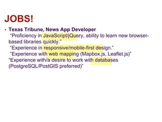 • Texas Tribune, News App Developer
“Proficiency in JavaScript/jQuery, ability to learn new browser-
based libraries quickly.”
“Experience in responsive/mobile-first design.”
“Experience with web mapping (Mapbox.js, Leaflet.js)”
“Experience with/a desire to work with databases
(PostgreSQL/PostGIS preferred)”
JOBS!
 