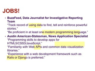 • BuzzFeed, Data Journalist for Investigative Reporting
Team
“Track record of using data to find, tell and reinforce powerful
stories.”
“Be proficient in at least one modern programming language.”
• Austin American-Statesman, News Application Specialist
“Programming skills to develop apps for
HTML5/CSS3/JavaScript.”
“Familiarity with Web APIs and common data visualization
libraries.”
“Experience with a web development framework such as
Rails or Django is preferred.”
JOBS!
 