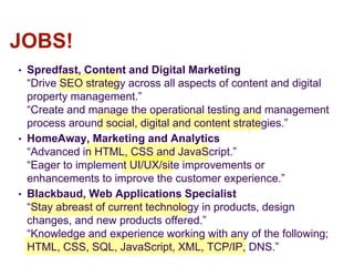 • Spredfast, Content and Digital Marketing
“Drive SEO strategy across all aspects of content and digital
property management.”
“Create and manage the operational testing and management
process around social, digital and content strategies.”
• HomeAway, Marketing and Analytics
“Advanced in HTML, CSS and JavaScript.”
“Eager to implement UI/UX/site improvements or
enhancements to improve the customer experience.”
• Blackbaud, Web Applications Specialist
“Stay abreast of current technology in products, design
changes, and new products offered.”
“Knowledge and experience working with any of the following;
HTML, CSS, SQL, JavaScript, XML, TCP/IP, DNS.”
JOBS!
 