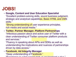 • Google, Content and User Education Specialist
“Excellent problem-solving skills, sound business judgment,
strategic and analytical capabilities. Basic HTML and CMS
skills.”
“Strong understanding of user experience principles,
rich media and social media.”
• Twitter, Partner Manager, Platform Partnerships
“Infectious passion about and active user of Twitter with a
clear understanding of Twitter consumer platform products
and services.”
“Fluency in speaking about APIs and SDKs as well as
understanding the implications and nuances of partnerships
driven by data access.”
• Facebook, Ad Integrity Manager
“Deep understanding of Facebook.”
JOBS!
 