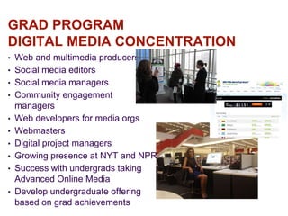 GRAD PROGRAM
DIGITAL MEDIA CONCENTRATION
• Web and multimedia producers
• Social media editors
• Social media managers
• Community engagement
managers
• Web developers for media orgs
• Webmasters
• Digital project managers
• Growing presence at NYT and NPR
• Success with undergrads taking
Advanced Online Media
• Develop undergraduate offering
based on grad achievements
 