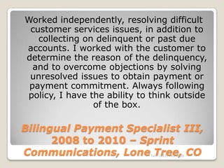 Worked independently, resolving difficult
 customer services issues, in addition to
   collecting on delinquent or past due
accounts. I worked with the customer to
determine the reason of the delinquency,
  and to overcome objections by solving
 unresolved issues to obtain payment or
 payment commitment. Always following
policy, I have the ability to think outside
                of the box.

Bilingual Payment Specialist III,
      2008 to 2010 – Sprint
Communications, Lone Tree, COTel.: (813) 443-6636
 