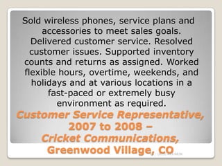 Sold wireless phones, service plans and
     accessories to meet sales goals.
  Delivered customer service. Resolved
  customer issues. Supported inventory
counts and returns as assigned. Worked
flexible hours, overtime, weekends, and
  holidays and at various locations in a
      fast-paced or extremely busy
        environment as required.
Customer Service Representative,
         2007 to 2008 –
    Cricket Communications,
     Greenwood Village, CO  Tel.: (813) 443-6636
 