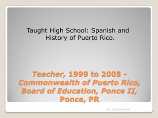 Taught High School: Spanish and
       History of Puerto Rico.




   Teacher, 1999 to 2005 -
Commonwealth of Puerto Rico,
 Board of Education, Ponce II,
           Ponce, PR
                          Tel.: (813) 443-6636
 