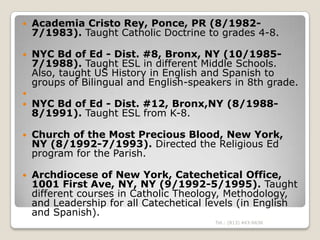   Academia Cristo Rey, Ponce, PR (8/1982-
    7/1983). Taught Catholic Doctrine to grades 4-8.

   NYC Bd of Ed - Dist. #8, Bronx, NY (10/1985-
    7/1988). Taught ESL in different Middle Schools.
    Also, taught US History in English and Spanish to
    groups of Bilingual and English-speakers in 8th grade.

   NYC Bd of Ed - Dist. #12, Bronx,NY (8/1988-
    8/1991). Taught ESL from K-8.

   Church of the Most Precious Blood, New York,
    NY (8/1992-7/1993). Directed the Religious Ed
    program for the Parish.

   Archdiocese of New York, Catechetical Office,
    1001 First Ave, NY, NY (9/1992-5/1995). Taught
    different courses in Catholic Theology, Methodology,
    and Leadership for all Catechetical levels (in English
    and Spanish).
                                         Tel.: (813) 443-6636
 