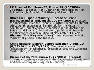    PR Board of Ed., Ponce II, Ponce, PR (10/2000-
    7/2005). Taught Jr. High: Spanish to 7th grade; in High
    School, taught Spanish10 & History of Puerto Rico.

   Office for Hispanic Ministry, Diocese of Grand
    Island, Grand Island, NE (8/2005-7/2007). Directed
    the Diocesan Office for Hispanic Ministry. Prepared different
    educational resources and materials for the Hispanic
    population. Taught courses in leadership and doctrine (in
    English and Spanish). Visited every parish and chapel in
    the Diocese to deliver a Bilingual Newsletter “La Voz
    Hispana (The Hispanic Voice)”; and also met with the
    majority of priests in the Diocese.

   Archdiocese of Denver, Centro San Juan Diego, CO
    (8/27/2011 – 12/3/2011). Taught a course on
    “Ecclesiology” (in Spanish), for Spanish speaking Catechist
    Ceritification, 2nd level.

   Diocese of St. Petersburg, FL (2/2012 - Present).
    Currently, teaching a courses in the Catechetical Formation
    Certification Program (English & Spanish).
                                             Tel.: (813) 443-6636
 