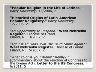    "Popular Religion in the Life of Latinos."
    Barry University. 12/2006, 2

   "Historical Origins of Latin-American
    Popular Religiosity." Barry University.
    12/2006, 2

   "An Opportunity to Respond." West Nebraska
    Register. Diocese of Grand
    Island, NE, 3/2007, 2

   "Against All Odds, Will The Truth Shine Again?."
    West Nebraska Register. Diocese of Grand
    Island, NE, 5/2007, 2

   "What color is your dream? Really?."
    (Commentary about the reaction of Congress to
    the Dream Act). Letter to the US Congress.
    6/2011, 5                        Tel.: (813) 443-6636
 