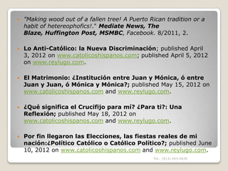    "Making wood out of a fallen tree! A Puerto Rican tradition or a
    habit of hetereophofics!." Mediate News, The
    Blaze, Huffington Post, MSMBC, Facebook. 8/2011, 2.

   Lo Anti-Católico: la Nueva Discriminación; published April
    3, 2012 on www.catolicoshispanos.com; published April 5, 2012
    on www.reylugo.com.

   El Matrimonio: ¿Institución entre Juan y Mónica, ó entre
    Juan y Juan, ó Mónica y Mónica?; published May 15, 2012 on
    www.catolicoshispanos.com and www.reylugo.com.

   ¿Qué significa el Crucifijo para mí? ¿Para ti?: Una
    Reflexión; published May 18, 2012 on
    www.catolicoshispanos.com and www.reylugo.com.

   Por fin llegaron las Elecciones, las fiestas reales de mi
    nación:¿Político Católico o Católico Político?; published June
    10, 2012 on www.catolicoshispanos.com and www.reylugo.com.
                                                 Tel.: (813) 443-6636
 