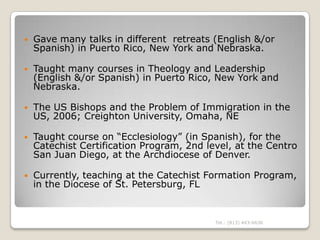    Gave many talks in different retreats (English &/or
    Spanish) in Puerto Rico, New York and Nebraska.

   Taught many courses in Theology and Leadership
    (English &/or Spanish) in Puerto Rico, New York and
    Nebraska.

   The US Bishops and the Problem of Immigration in the
    US, 2006; Creighton University, Omaha, NE

   Taught course on “Ecclesiology” (in Spanish), for the
    Catechist Certification Program, 2nd level, at the Centro
    San Juan Diego, at the Archdiocese of Denver.

   Currently, teaching at the Catechist Formation Program,
    in the Diocese of St. Petersburg, FL


                                           Tel.: (813) 443-6636
 