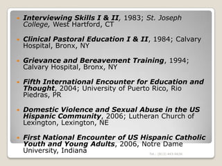    Interviewing Skills I & II, 1983; St. Joseph
    College, West Hartford, CT

   Clinical Pastoral Education I & II, 1984; Calvary
    Hospital, Bronx, NY

   Grievance and Bereavement Training, 1994;
    Calvary Hospital, Bronx, NY

   Fifth International Encounter for Education and
    Thought, 2004; University of Puerto Rico, Rio
    Piedras, PR

   Domestic Violence and Sexual Abuse in the US
    Hispanic Community, 2006; Lutheran Church of
    Lexington, Lexington, NE

   First National Encounter of US Hispanic Catholic
    Youth and Young Adults, 2006, Notre Dame
    University, Indiana              Tel.: (813) 443-6636
 