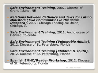    Safe Environment Training, 2007, Diocese of
    Grand Island, NE

   Relations between Catholics and Jews for Latino
    Ministers (Two Communities in the same
    Diaspora), 2007; Chicago Theological Union,
    Chicago, IL

   Safe Environment Training, 2011, Archdiocese of
    Denver, Colorado

   Safe Environment Training (Vulnerable Adults),
    2012, Diocese of St. Petersburg, Florida

   Safe Environment Training (Children & Youth),
    2012, Diocese of St. Petersburg, Florida

   Spanish EMHC/Reader Workshop, 2012, Diocese
    of St. Petersburg, Florida
                                     Tel.: (813) 443-6636
 