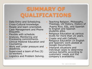 SUMMARY OF
             QUALIFICATIONS
   Data Entry and Scheduling.         Teaching Religion, Philosophy,
   Cross-Cultural knowledge.           Theology, US History, History of
   People and team orientated.          Puerto Rico, ESL, and Spanish
   Case Management and Phone           to English and Spanish
    Etiquette.                          students alike.
   Flexible with schedule.            Religious Education at various
                                        levels for more than 25 years.
   Analysis, Monitoring and
    Processing commitments.            Create and edit Catholic
                                        Religious Education (in English
   Clinical Pastoral Education and     and Spanish) work posted at
    Counseling.                         Google Documents.
   Work well under pressure and       Interpret situations and
    deadlines.                          individual cases to determine
   Supervised a team of five (5)       various benefits according to
    co-workers.                         customers' needs and the
   Logistics and Problem Solving.      company's availability.


                                                   Tel.: (813) 443-6636
 