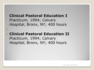    Clinical Pastoral Education I
    Practicum, 1994; Calvary
    Hospital, Bronx, NY; 400 hours

   Clinical Pastoral Education II
    Practicum, 1994; Calvary
    Hospital, Bronx, NY; 400 hours




                               Tel.: (813) 443-6636
 