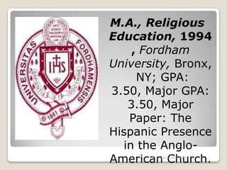 M.A., Religious
Education, 1994
    , Fordham
University, Bronx,
     NY; GPA:
3.50, Major GPA:
   3.50, Major
   Paper: The
Hispanic Presence
  in the Anglo-
American Church.
       Tel.: (813) 443-6636
 