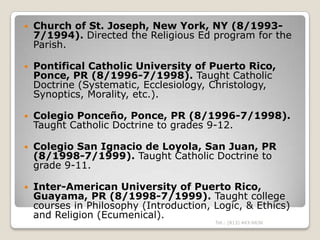    Church of St. Joseph, New York, NY (8/1993-
    7/1994). Directed the Religious Ed program for the
    Parish.

   Po...