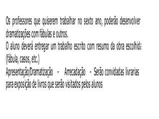 Os professores que quiserem trabalhar no sexto ano, poderão desenvolver
dramatizações com fábulas e outros.
O aluno deverá entregar um trabalho escrito com resumo da obra escolhida
(fábula, casos, etc.)
Apresentação/Dramatização - Arrecadação - Serão convidadas livrarias
para exposição de livros que serão vis itados pelos alunos
 