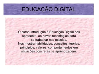 EDUCAÇÃO DIGITAL



O curso Introdução à Educação Digital nos
   apresenta as novas tecnologias para
         se trabalhar nas escolas.
Nos mostra habilidades, conceitos, teorias,
 princípios, valores, comportamentos em
  situações concretas na aprendizagem.
 