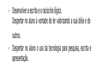 • Desenvolver a escrita e o raciocínio lógico.
  Despertar no aluno à vontade de ler valorizando a sua idéia e de
  outros. 
• Despertar no aluno o uso da tecnologia para pesquisa, escrita e
  apresentação.
 