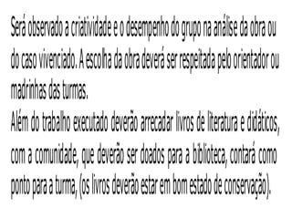 Será observado a criatividade e o desempenho do grupo na análise da obra ou
do caso vivenciado. A escolha da obra deverá ser respeitada pelo orientador ou
madrinhas das turmas.
Além do trabalho executado deverão arrecadar livros de literatura e didáticos,
com a comunidade, que deverão ser doados para a biblioteca, contará como
ponto para a turma, (os livros deverão estar em bom estado de conservação).
 