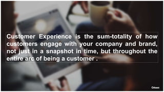 Customer Experience is the sum-totality of how
customers engage with your company and brand,
not just in a snapshot in time, but throughout the
entire arc of being a customer .
 