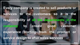 Every company is created to sell products or
services to the customers so it is the
responsibility of all the departments in the
company to create good customer
experience starting from the product or
service design to after sales services
 
