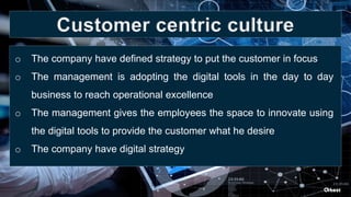 o The company have defined strategy to put the customer in focus
o The management is adopting the digital tools in the day to day
business to reach operational excellence
o The management gives the employees the space to innovate using
the digital tools to provide the customer what he desire
o The company have digital strategy
Customer centric culture
 