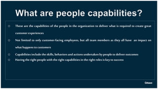 What are people capabilities?
o These are the capabilities of the people in the organization to deliver what is required to create great
customer experiences
o Not limited to only customer-facing employees, but all team members as they all have an impact on
what happens to customers
o Capabilities include the skills, behaviors and actions undertaken bypeopleto deliver outcomes
o Having the right people with the right capabilities in the right roles is keyto success
 