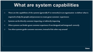 What are system capabilities
o These are the capabilities of the systems (generally IT or networks) in an organization to deliver what is
required to help the peopleand processes to create great customer experiences
o Systems can bedirectly customer impacting, or indirectly impacting
o Often systems can hinder great customer experience if not designed and integrated correctly
o Too often systems guide customer outcomes, instead of the other wayaround
 