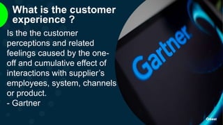 What is the customer
experience ?
Is the the customer
perceptions and related
feelings caused by the one-
off and cumulative effect of
interactions with supplier’s
employees, system, channels
or product.
- Gartner
 