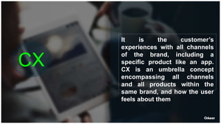 CX
It is the customer’s
experiences with all channels
of the brand, including a
specific product like an app.
CX is an umbrella concept
encompassing all channels
and all products within the
same brand, and how the user
feels about them
 
