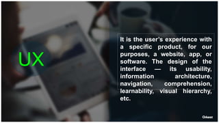 UX
It is the user’s experience with
a specific product, for our
purposes, a website, app, or
software. The design of the
interface — its usability,
information architecture,
navigation, comprehension,
learnability, visual hierarchy,
etc.
 