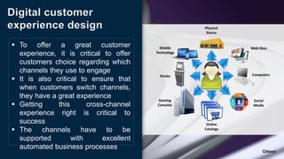 Digital customer
experience design
 To offer a great customer
experience, it is critical to offer
customers choice regarding which
channels they use to engage
 It is also critical to ensure that
when customers switch channels,
they have a great experience
 Getting this cross-channel
experience right is critical to
success
 The channels have to be
supported with excellent
automated business processes
 
