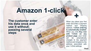 When you place your first
order and enter a payment
method and shipping
address, 1-Click ordering
is automatically enabled.
When you click Buy now
with 1-Click on any
product page, your order
will be automatically
charged to the payment
method and shipped to the
address associated with
your 1-Click settings.
Amazon 1-click
The customer enter
his data once and
use it without
passing several
steps
 