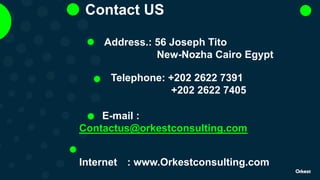 Contact US
Address.: 56 Joseph Tito
New-Nozha Cairo Egypt
Telephone: +202 2622 7391
+202 2622 7405
E-mail :
Contactus@orkestconsulting.com
Internet : www.Orkestconsulting.com
 