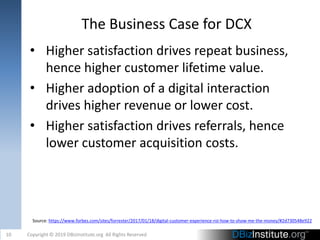 The Business Case for DCX
• Higher satisfaction drives repeat business,
hence higher customer lifetime value.
• Higher adoption of a digital interaction
drives higher revenue or lower cost.
• Higher satisfaction drives referrals, hence
lower customer acquisition costs.
10 Copyright © 2019 DBizInstitute.org All Rights Reserved
Source: https://www.forbes.com/sites/forrester/2017/01/18/digital-customer-experience-roi-how-to-show-me-the-money/#2d730548e922
 
