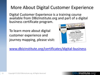 More About Digital Customer Experience
Digital Customer Experience is a training course
available from DBizInstitute.org and part of a digital
business certificate program.
To learn more about digital
customer experience and
journey mapping, please visit:
www.dbizinstitute.org/certificates/digital-business
11 Copyright © 2019 DBizInstitute.org All Rights Reserved
 