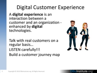 Digital Customer Experience
A digital experience is an
interaction between a
customer and an organization -
enhanced by digital
technologies.
Talk with real customers on a
regular basis…
LISTEN carefully!!!
Build a customer journey map
3 Copyright © 2019 DBizInstitute.org All Rights Reserved
 