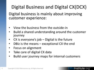 Digital Business and Digital CX(DCX)
Digital business is mainly about improving
customer experience:
• View the business from the outside-in
• Build a shared understanding around the customer
journey
• CX is everyone’s job – Digital is the future
• DBiz is the means – exceptional CX the end
• Focus on alignment
• Take care of digital CX data
• Build user journey maps for internal customers
4 Copyright © 2019 DBizInstitute.org All Rights Reserved
 
