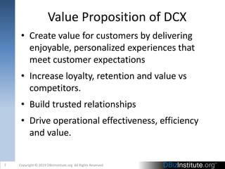 Value Proposition of DCX
• Create value for customers by delivering
enjoyable, personalized experiences that
meet customer expectations
• Increase loyalty, retention and value vs
competitors.
• Build trusted relationships
• Drive operational effectiveness, efficiency
and value.
7 Copyright © 2019 DBizInstitute.org All Rights Reserved
 