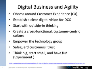 Digital Business and Agility
• Obsess around Customer Experience (CX)
• Establish a clear digital vision for DCX
• Start with outside-in thinking
• Create a cross-functional, customer-centric
culture
• Empower the technology group
• Safeguard customers’ trust
• Think big, start small, and have fun
(Experiment )
8 Copyright © 2019 DBizInstitute.org All Rights Reserved
https://www.forbes.com/sites/danielnewman/2017/04/18/agility-is-the-key-to-accelerating-digital-transformation/#51f9b3972775
 